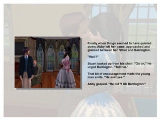 Finally when things seemed to have quieted down, Abby left her game, approached and glanced between her father and Barrington. "Well?" Stuart looked up from his chair. "Go on," He urged Barrington. "Tell her." That bit of encouragement made the young man smile. "He said yes." Abby gasped. "He did?! Oh Barrington!" 