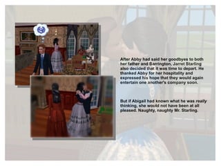 After Abby had said her goodbyes to both her father and Barrington, Jarret Starling also decided that it was time to depart. He thanked Abby for her hospitality and expressed his hope that they would again entertain one another's company soon. But if Abigail had known what he was  really  thinking, she would not have been at all pleased. Naughty, naughty Mr. Starling. 