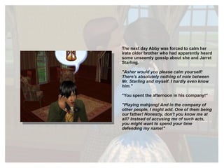 The next day Abby was forced to calm her irate older brother who had apparently heard some unseemly gossip about she and Jarret Starling. "Asher would you please calm yourself! There's absolutely nothing of note between Mr. Starling and myself. I hardly even know him." "You spent the afternoon in his company!" "Playing  mahjong ! And in the company of other people, I might add. One of them being our  father ! Honestly, don't you know me at all? Instead of accusing me of such acts, you might want to spend your time defending my name!" 