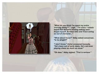 "What do you think I've spent my entire morning doing?!" *  sigh *  "I'm sorry. I simply heard that dreadful Starling talking and I forgot myself. Between this and Trace acting so out of character..." "What about Trace?" Abby asked concerned. "Is he alright?" "I don't know." Asher answered honestly. "He's been out of sorts lately. He's not even playing chess as much as usual." "Oh dear," Abby sighed. "That  is  serious." 