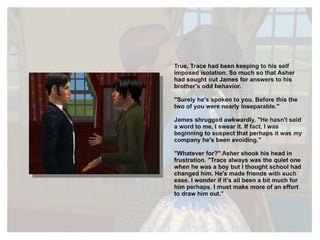 True, Trace had been keeping to his self imposed isolation. So much so that Asher had sought out James for answers to his brother's odd behavior. "Surely he's spoken to you. Before this the two of you were nearly inseparable." James shrugged awkwardly. "He hasn't said a word to me, I swear it. If fact, I was beginning to suspect that perhaps it was  my  company he's been avoiding." "Whatever for?" Asher shook his head in frustration. "Trace always was the quiet one when he was a boy but I thought school had changed him. He's made friends with such ease. I wonder if it's all been a bit much for him perhaps. I must make more of an effort to draw him out." 