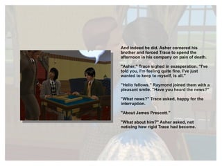 And indeed he did. Asher cornered his brother and forced Trace to spend the afternoon in his company on pain of death.  "Asher," Trace sighed in exasperation. "I've told you, I'm feeling quite fine. I've just wanted to keep to myself, is all." "Hello fellows." Raymond joined them with a pleasant smile. "Have you heard the news?" "What news?" Trace asked, happy for the interruption. "About James Prescott." "What about him?" Asher asked, not noticing how rigid Trace had become. 