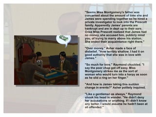 "Seems Miss Montgomery's father was concerned about the amount of time she and James were spending together so he hired a private investigator to look into the Prescott family. Apparently James' parents are bankrupt and are in dept up to their ears. Once Miss Prescott realized that James had no money, she accused him, publicly mind you, of trying to marry above his station. She ended their acquaintance right there." "Over money." Asher made a face of disbelief. "How terribly shallow. I had it on good authority that she was in love with James." "So much for love." Raymond chuckled. "I say the poor chap got off easy. Miss Montgomery strikes me as the sort of woman who would turn into a harpy as soon as he slid a ring on her finger." "And how is James taking this sudden change in events?" Asher politely inquired. "Like a gentleman as always." Raymond shook his head in wonder. "He didn't deny her accusations or anything. If I didn't know any better, I would assume he hadn't been at all  offended." 