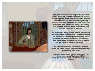 Yes, Sebastian  was  feeling better, but that didn't mean he had remembered his reason for being here. Miss Kitty claimed he arrived unconscious, yet with a letter explaining who he was and where he'd come from. Did this mean he'd been sent away? His family was to seek him out when it was time, but that left so much to explain.  He wondered if any of this had to do with his strange dream of his sister Lillian becoming an evil witch and being disowned by their parents. He'd been made heir, something he'd never been prepared for. Lillian swore to get back at them all, perhaps.... No. Sebastian shook the absurd thought from his head. Lillian had been many things growing up, but evil?  (for more on the sebby's family, check out "The Devereaux Legacy" by Peasant007 at boolprop.com. see where Sebastian's story began. it rocks!) 