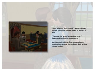 "He's a better man than I." Asher offered before lying his pieces down in a row. "I win!" "You are the world's greatest prat." Raymond huffed in annoyance.  Neither noticed that Trace was silently staring into space throughout their entire conversation. 