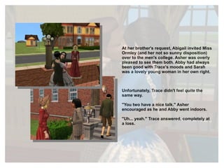 At her brother's request, Abigail invited Miss Ormley (and her not so sunny disposition) over to the men's college. Asher was overly pleased to see them both. Abby had always been good with Trace's moods and Sarah was a lovely young woman in her own right. Unfortunately, Trace didn't feel  quite  the same way. "You two have a nice talk." Asher encouraged as he and Abby went indoors. "Uh... yeah." Trace answered, completely at a loss. 