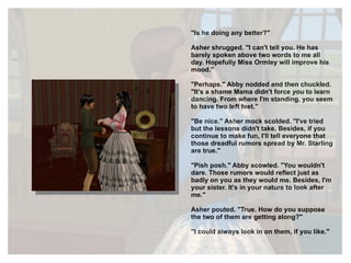 "Is he doing any better?" Asher shrugged. "I can't tell you. He has barely spoken above two words to me all day. Hopefully Miss Ormley will improve his mood." "Perhaps." Abby nodded and then chuckled. "It's a shame Mama didn't force  you  to learn dancing. From where I'm standing, you seem to have two left feet." "Be nice." Asher mock scolded. "I've tried but the lessons didn't take. Besides, if you continue to make fun, I'll tell everyone that those dreadful rumors spread by Mr. Starling are true." "Pish posh." Abby scowled. "You wouldn't dare. Those rumors would reflect just as badly on you as they would me. Besides, I'm your sister. It's in your nature to look after me." Asher pouted. "True. How do you suppose the two of them are getting along?" "I could always look in on them, if you like." 