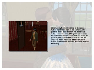 When Abby hadn't returned to the parlor, Asher went in search of his sister. As he passed Basil Roth's room, Mr. Starling's rude comments about Abigail's preference for redheads resurfaced in Asher's mind. He paused and considered continuing on his way. But when he heard a familiar voice, Asher scowled and entered the room without knocking. 