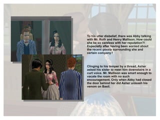To his utter disbelief, there was Abby talking with Mr. Roth and Henry Mallison. How could she be so careless with her reputation?! Especially after having been warned about the recent gossip surrounding she and certain company? Clinging to his temper by a thread, Asher asked his sister to meet him downstairs in a curt voice. Mr. Mallison was smart enough to vacate the room with no such encouragement. Only when Abby had closed the door behind her did Asher unleash his venom on Basil. 