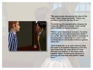 "We were simply discussing the view of the quad." Basil argued sensibly. "Henry can certainly vouch for the two of us." "Considering the questionable company he keeps, Mr. Mallison is hardly what I would call a reliable character witness!" "While I understand your concern, I've done nothing to deserve such suspicion, Asher. I am  not  Mr. Starling! Your sister's company is pleasing and I respect her too much to do anything that would create malicious gossip about her." "And inviting her up to your room to  'view the quad'  is acceptable behavior is it?! You stay away from my sister Basil. If I ever discover you and her in the same room together again, I'll take great pleasure in proving just how few nice points I  really  have." 