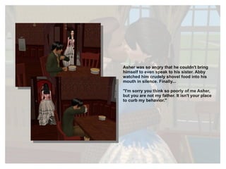 Asher was so angry that he couldn't bring himself to even speak to his sister. Abby watched him crudely shovel food into his mouth in silence. Finally... "I'm sorry you think so poorly of me Asher, but you are not my father. It isn't your place to curb my behavior." 