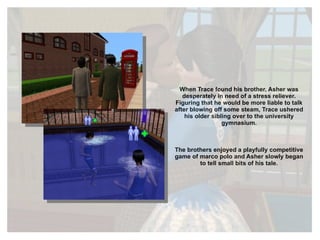 When Trace found his brother, Asher was desperately in need of a stress reliever. Figuring that he would be more liable to talk after blowing off some steam, Trace ushered his older sibling over to the university gymnasium. The brothers enjoyed a playfully competitive game of marco polo and Asher slowly began to tell small bits of his tale. 