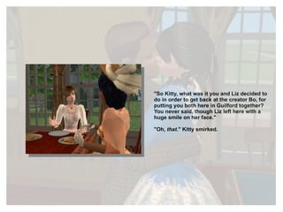 "So Kitty, what was it you and Liz decided to do in order to get back at the creator Bo, for putting you both here in Guilford together? You never said, though Liz left here with a huge smile on her face." "Oh,  that ." Kitty smirked. 