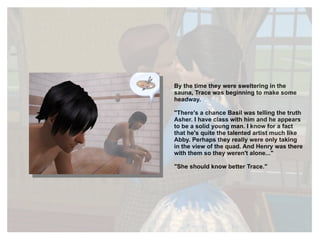 By the time they were sweltering in the sauna, Trace was beginning to make some headway. "There's a chance Basil was telling the truth Asher. I have class with him and he appears to be a solid young man. I know for a fact that he's quite the talented artist much like Abby. Perhaps they really were only taking in the view of the quad. And Henry was there with them so they weren't alone..." "She should know better Trace." 