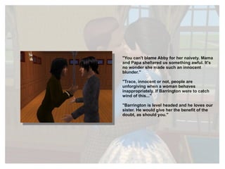 "You can't blame Abby for her naivety. Mama and Papa sheltered us something awful. It's no wonder she made such an innocent blunder." "Trace, innocent or not, people are unforgiving when a woman behaves inappropriately. If Barrington were to catch wind of this..." "Barrington is level headed and he loves our sister. He would give her the benefit of the doubt, as should you." 