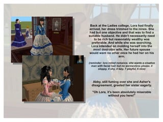 Back at the Ladies college, Lora had finally arrived, her dress trimmed to the nines. She had but one objective and that was to find a suitable husband. He didn't necessarily need to be rich but reasonably wealthy was preferable. And while she was searching, Lora intended on molding herself into the most desirable wife. Her future spouse would want no other once he had her on his arm. (reminder: lora rolled romance. she wants a creative man with facial hair but no werewolves please. 4 sloppy, 4 shy, 4 lazy, 7 playful, 6 nice) Abby, still fuming over she and Asher's disagreement, greeted her sister eagerly. "Oh Lora, it's been absolutely miserable without you here!" 