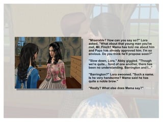 "Miserable? How can you say so?" Lora asked. "What about that young man you've met, Mr. Finch? Mama has told me about him and Papa has already approved him. I'm so envious. Do you think he'll propose soon?" "Slow down, Lora." Abby giggled. "Though we're quite... fond of one another, there has been no understanding. Barrington and I..." "Barrington?" Lora swooned. "Such a name. Is he very handsome? Mama said he has quite a noble brow." "Really? What else does Mama say?" 