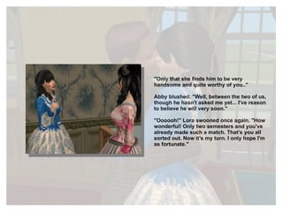 "Only that she finds him to be very handsome and quite worthy of you.." Abby blushed. "Well, between the two of us, though he hasn't asked me yet... I've reason to believe he will very soon." "Oooooh!" Lora swooned once again. "How wonderful! Only two semesters and you've already made such a match. That's you all sorted out. Now it's my turn. I only hope I'm as fortunate." 