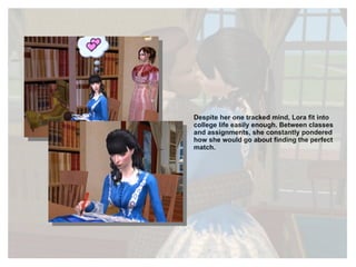 Despite her one tracked mind, Lora fit into college life easily enough. Between classes and assignments, she constantly pondered how she would go about finding the perfect match. 