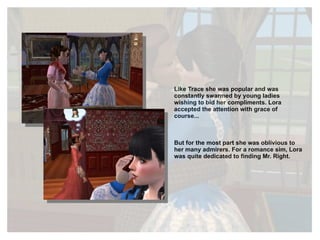 Like Trace she was popular and was constantly swarmed by young ladies wishing to bid her compliments. Lora accepted the attention with grace of course... But for the most part she was oblivious to her many admirers. For a romance sim, Lora was quite dedicated to finding Mr. Right. 