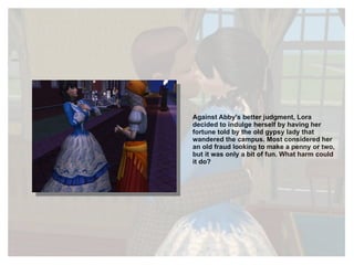 Against Abby's better judgment, Lora decided to indulge herself by having her fortune told by the old gypsy lady that wandered the campus. Most considered her an old fraud looking to make a penny or two, but it was only a bit of fun. What harm could it do? 