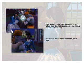 Lora was only hoping for a glimpse at her future love. She hadn't expected a prediction about her ideal suitor. Or perhaps  not  so ideal by the look on her face. 