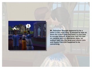 Mr. Sebastian Straight appeared to be a sailor in the royal navy. It seemed he was on leave for a short time but hadn't a clue how to occupy himself. A bad map had him lost on campus and in a distracted state, he walked right into the lamp post where Lora and Gypsy Fairchild happened to be conversing. 