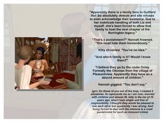 "Apparently there is a family here in Guilford that Bo absolutely  detests  and she refuses to even acknowledge their existance. Due to her  indelicate  handling of both Liz and myself, she's been forced to allow that family to host the next chapter of the Norrington legacy." "That's a punishment?" Hannah frowned. "She must hate them tremendously." Kitty chuckled. "You've no idea." "And which family is it? Would I know them?" "I believe they go by the name Oxley. Formally the Ottomas from the village of Pleasantview. Apparently they have an a absurd amount of children." Hannah giggled. "You don't say." (grrr. for those of you out of the loop, I created 2 simselves. liz represents me as I am now; married with children and almost 30. kitty is the me of 10 years ago, when I was single and free of responsibility. I  thought  they would be pleased to see each other but apparently I was wrong. And being forced to deal with the ottomas is a cruel punishment for such an innocent crime) 