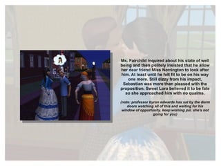 Ms. Fairchild inquired about his state of well being and then politely insisted that he allow her dear friend Miss Norrington to look after him. At least until he felt fit to be on his way one more. Still dizzy from his impact, Sebastian was more than pleased with the proposition. Sweet Lora believed it to be fate so she approached him with no qualms. (note: professor byron edwards has sat by the dorm doors watching all of this and waiting for his window of opportunity. keep wishing pal. she's not going for you) 