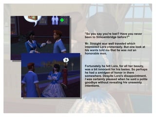 "So you say you're lost? Have you never been to Simcambridge before?" Mr. Straight was well traveled which interested Lora immensely. But one look at his wants told me that he was  not  an honorable man. Fortunately he felt Lora, for all her beauty, was a bit innocent for his tastes. So perhaps he had a  smidgen  of honor in there somewhere. Despite Lora's disappointment,  I  was certainly pleased when he said a polite goodbye without revealing his unseemly intentions. 