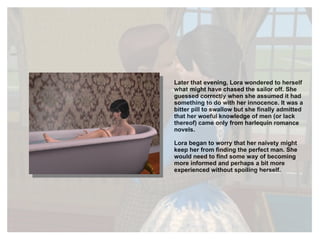 Later that evening, Lora wondered to herself what might have chased the sailor off. She guessed correctly when she assumed it had something to do with her innocence. It was a bitter pill to swallow but she finally admitted that her woeful knowledge of men (or lack thereof) came only from harlequin romance novels. Lora began to worry that her naivety might keep her from finding the perfect man. She would need to find some way of becoming more informed and perhaps a bit more experienced without spoiling herself. 