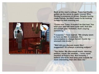 Back at the men's college, Trace had finally gotten up the nerve to again request Miss Ormley's presence at dinner. Despite having made friends, he didn't seem to be looking forward to their evening out. "Come now Trace, it mustn't be that bad. You said your last talk went quite well. And she did accept your invitation, that's saying something." "I suppose." Trace sighed. "We simply seem to have so little in common. The conversation is always forced. It puts my stomach into knots." "Well did you discuss music like I suggested? It's always a winning subject." "Yes Asher. We discussed music, dancing, politics, travel, the weather... I even made mention of Papa's fish. But honestly, I believe she finds that lamp post outside far more interesting than she does me." 