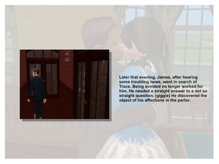 Later that evening, James, after hearing some troubling news, went in search of Trace. Being avoided no longer worked for him. He needed a straight answer to a not so straight question. (giggle) He discovered the object of his affections in the parlor. 