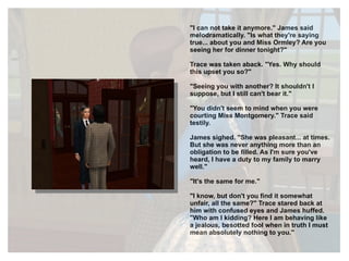 "I can not take it anymore." James said melodramatically. "Is what they're saying true... about you and Miss Ormley? Are you seeing her for dinner tonight?" Trace was taken aback. "Yes. Why should this upset you so?" "Seeing you with another? It shouldn't I suppose, but I still can't bear it." "You didn't seem to mind when you were courting Miss Montgomery." Trace said testily. James sighed. "She was pleasant... at times. But she was never anything more than an obligation to be filled. As I'm sure you've heard, I have a duty to my family to marry well." "It's the same for me." "I know, but don't you find it somewhat unfair, all the same?" Trace stared back at him with confused eyes and James huffed. "Who am I kidding? Here I am behaving like a jealous, besotted fool when in truth I must mean absolutely nothing to you." 