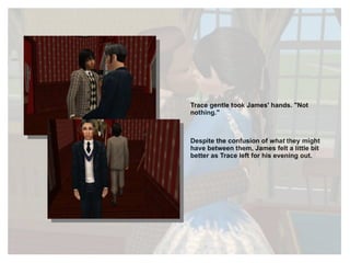 Trace gentle took James' hands. "Not nothing." Despite the confusion of  what  they might have between them, James felt a little bit better as Trace left for his evening out. 