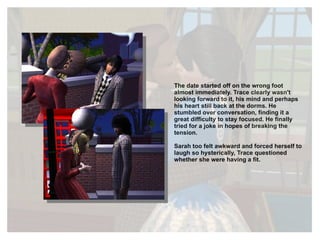 The date started off on the wrong foot almost immediately. Trace clearly wasn't looking forward to it, his mind and perhaps his heart still back at the dorms. He stumbled over conversation, finding it a great difficulty to stay focused. He finally tried for a joke in hopes of breaking the tension. Sarah too felt awkward and forced herself to laugh so hysterically, Trace questioned whether she were having a fit. 