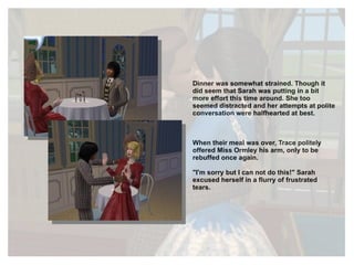 Dinner was somewhat strained. Though it did seem that Sarah was putting in a bit more effort this time around. She too seemed distracted and her attempts at polite conversation were halfhearted at best. When their meal was over, Trace politely offered Miss Ormley his arm, only to be rebuffed once again.  "I'm sorry but I can not do this!" Sarah excused herself in a flurry of frustrated tears. 