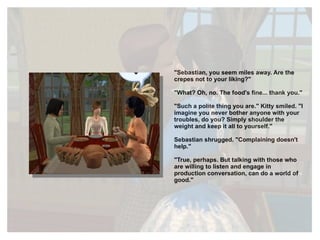 "Sebastian, you seem miles away. Are the crepes not to your liking?" "What? Oh, no. The food's fine... thank you." "Such a polite thing you are." Kitty smiled. "I imagine you never bother anyone with your troubles, do you? Simply shoulder the weight and keep it all to yourself." Sebastian shrugged. "Complaining doesn't help." "True, perhaps. But talking with those who are willing to listen and engage in production conversation, can do a world of good." 