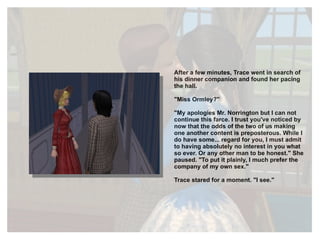 After a few minutes, Trace went in search of his dinner companion and found her pacing the hall. "Miss Ormley?" "My apologies Mr. Norrington but I can not continue this farce. I trust you've noticed by now that the odds of the two of us making one another content is preposterous. While I do have some... regard for you, I must admit to having absolutely no interest in you what so ever. Or any other man to be honest." She paused. "To put it plainly, I much prefer the company of my own sex." Trace stared for a moment. "I see." 