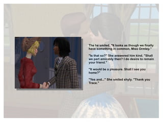 The he smiled. "It looks as though we finally have something in common, Miss Ormley." "Is that so?" She answered him kind. "Shall we part amicably then? I do desire to remain your friend." "It would be a pleasure. Shall I see you home?" "Yes and..." She smiled shyly. "Thank you Trace." 