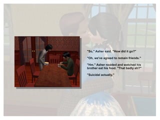 "So," Asher said. "How did it go?" "Oh, we've agreed to remain friends." "Hm." Asher nodded and watched his brother eat his food. "That badly eh?" "Suicidal actually." 