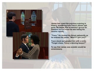 James had spent the previous evening in misery, wondering how Trace's dinner had gone. He swore that he wouldn't grovel for answers but he found he was losing his resolve rapidly. "Trace," He cleared his throat awkwardly as he entered the parlor. "Mind if I join you?" Trace stood and greeted him with a smile. "Forget chess. Fancy a dancing lesson?" To say that James was ecstatic would be unnecessary. 