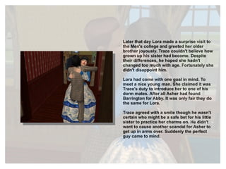 Later that day Lora made a surprise visit to the Men's college and greeted her older brother joyously. Trace couldn't believe how grown up his sister had become. Despite their differences, he hoped she hadn't changed too much with age. Fortunately she didn't disappoint him. Lora had come with one goal in mind. To meet a nice young man. She claimed it was Trace's duty to introduce her to one of his dorm mates. After all Asher had found Barrington for Abby. It was only fair they do the same for Lora.  Trace agreed with a smile though he wasn't certain who might be a safe bet for his little sister to practice her charms on. He didn't want to cause another scandal for Asher to get up in arms over. Suddenly the perfect guy came to mind. 