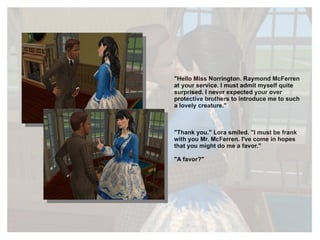 "Hello Miss Norrington. Raymond McFerren at your service. I must admit myself quite surprised. I never expected your over protective brothers to introduce me to such a lovely creature." "Thank you." Lora smiled. "I must be frank with you Mr. McFerren. I've come in hopes that you might do me a favor." "A favor?" 