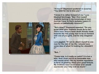 "A kiss?!" Raymond sputtered in surprise. "You wish for me to kiss you?" "I know it is rather forward of me." Lora blushed fetchingly. "But I find myself woefully lacking in my knowledge of men. How am I ever to find a suitable match if I remain so pathetically innocent?" "But a kiss?" Raymond repeated. "Do you know what your brothers would  do  to me? There have already been death threats made towards the last young man to be so forward with one of you girls, and he only  imagined  it."  Lora giggled. "If I am to attach myself to one man for the rest of my life, I should have some idea of what I'm looking for, shouldn't I?" "But..." "Come now, is it really so awful? It is but a kiss. And I trust you're an honorable man who would never risk my humble reputation in favor of gloating about your good fortune. My brothers need never know and I would appreciate your help ever so much." 