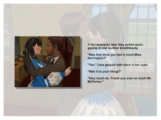 A few moments later they pulled apart, gazing at one another breathlessly. "Was that what you had in mind Miss Norrington?" "Yes," Lora gasped with stars in her eyes. "Was it to your liking?" "Very much so. Thank you ever so much Mr. McFerren." 