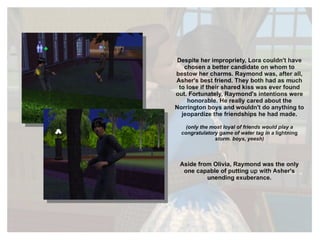 Despite her impropriety, Lora couldn't have chosen a better candidate on whom to bestow her charms. Raymond was, after all, Asher's best friend. They both had as much to lose if their shared kiss was ever found out. Fortunately, Raymond's intentions were honorable. He really cared about the Norrington boys and wouldn't do anything to jeopardize the friendships he had made. (only the most loyal of friends would play a congratulatory game of water tag in a  lightning  storm. boys, yeesh) Aside from Olivia, Raymond was the only one capable of putting up with Asher's unending exuberance. 