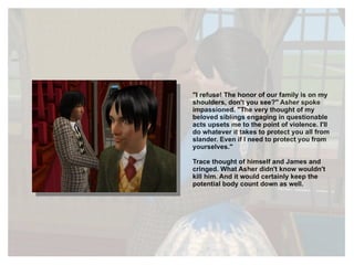"I refuse! The honor of our family is on my shoulders, don't you see?" Asher spoke impassioned. "The very thought of my beloved siblings engaging in questionable acts upsets me to the point of violence. I'll do whatever it takes to protect you all from slander. Even if I need to protect you from yourselves." Trace thought of himself and James and cringed. What Asher didn't know wouldn't kill him. And it would certainly keep the potential body count down as well. 