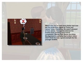 Which was just as well since Asher had now set his protective sights on Trace and James' close friendship. He wasn't pleased at how James managed to distract his brother from seeking out a future companion. Seeing how James and Miss Montgomery's courtship had ended, Asher didn't think he was a good example for his younger brother. 