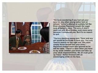 "So I was wondering if you had set your eyes on any other young ladies here at school." Asher's attempt at subtlety fell flat. Even clueless Raymond caught the eager tone of Asher's voice. "I'm sorry it didn't work out with Miss Ormley, even more sorry because I introduced you. But it's no reason to quit. "You're a fetching young man, Trace and any girl would be fortunate to have you. You only need to search for the right one. She wont simply throw herself into your arms." Raymond choked snort was ignored as he left the table. "There's a time when you have to lay aside childish past times and take up your adult responsibilities. We all must grow up Trace." Asher finished with an encouraging smile on his face. 